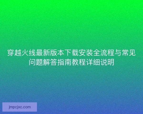 穿越火线最新版本下载安装全流程与常见问题解答指南教程详细说明