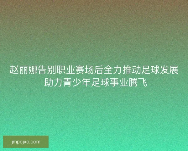 赵丽娜告别职业赛场后全力推动足球发展 助力青少年足球事业腾飞