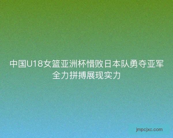 中国U18女篮亚洲杯惜败日本队勇夺亚军全力拼搏展现实力