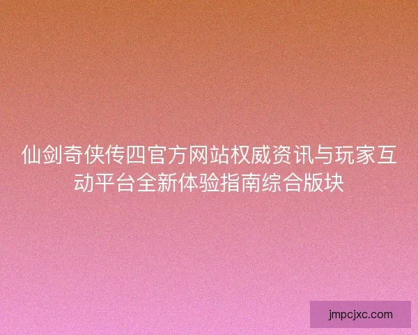 仙剑奇侠传四官方网站权威资讯与玩家互动平台全新体验指南综合版块