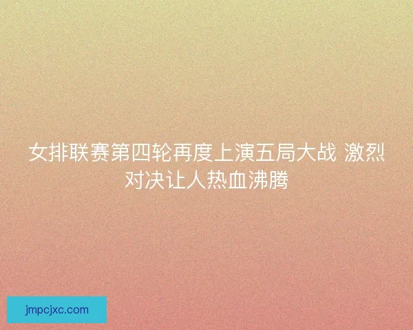 女排联赛第四轮再度上演五局大战 激烈对决让人热血沸腾